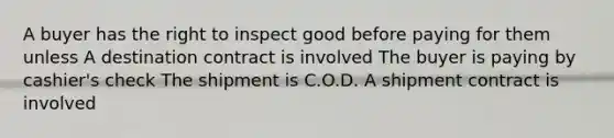 A buyer has the right to inspect good before paying for them unless A destination contract is involved The buyer is paying by cashier's check The shipment is C.O.D. A shipment contract is involved