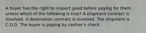 A buyer has the right to inspect good before paying for them unless which of the following is true? A shipment contract is involved. A destination contract is involved. The shipment is C.O.D. The buyer is paying by cashier's check.