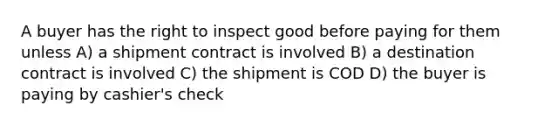 A buyer has the right to inspect good before paying for them unless A) a shipment contract is involved B) a destination contract is involved C) the shipment is COD D) the buyer is paying by cashier's check