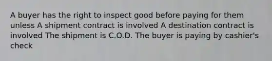 A buyer has the right to inspect good before paying for them unless A shipment contract is involved A destination contract is involved The shipment is C.O.D. The buyer is paying by cashier's check