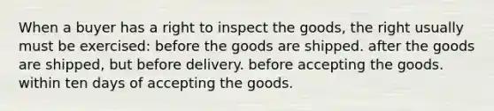 When a buyer has a right to inspect the goods, the right usually must be exercised: before the goods are shipped. after the goods are shipped, but before delivery. before accepting the goods. within ten days of accepting the goods.