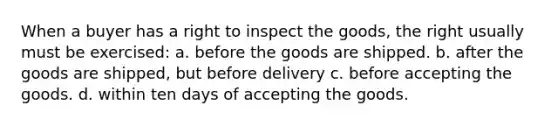 When a buyer has a right to inspect the goods, the right usually must be exercised: a. before the goods are shipped. b. after the goods are shipped, but before delivery c. before accepting the goods. d. within ten days of accepting the goods.