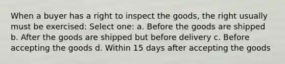 When a buyer has a right to inspect the goods, the right usually must be exercised: Select one: a. Before the goods are shipped b. After the goods are shipped but before delivery c. Before accepting the goods d. Within 15 days after accepting the goods