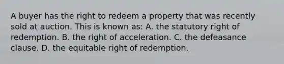 A buyer has the right to redeem a property that was recently sold at auction. This is known as: A. the statutory right of redemption. B. the right of acceleration. C. the defeasance clause. D. the equitable right of redemption.