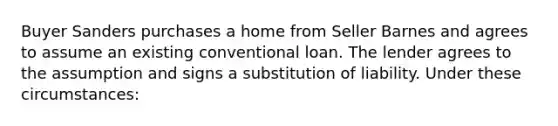 Buyer Sanders purchases a home from Seller Barnes and agrees to assume an existing conventional loan. The lender agrees to the assumption and signs a substitution of liability. Under these circumstances: