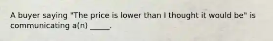 A buyer saying "The price is lower than I thought it would be" is communicating a(n) _____.