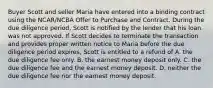 Buyer Scott and seller Maria have entered into a binding contract using the NCAR/NCBA Offer to Purchase and Contract. During the due diligence period, Scott is notified by the lender that his loan was not approved. If Scott decides to terminate the transaction and provides proper written notice to Maria before the due diligence period expires, Scott is entitled to a refund of A. the due diligence fee only. B. the earnest money deposit only. C. the due diligence fee and the earnest money deposit. D. neither the due diligence fee nor the earnest money deposit.