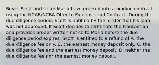 Buyer Scott and seller Maria have entered into a binding contract using the NCAR/NCBA Offer to Purchase and Contract. During the due diligence period, Scott is notified by the lender that his loan was not approved. If Scott decides to terminate the transaction and provides proper written notice to Maria before the due diligence period expires, Scott is entitled to a refund of A. the due diligence fee only. B. the earnest money deposit only. C. the due diligence fee and the earnest money deposit. D. neither the due diligence fee nor the earnest money deposit.