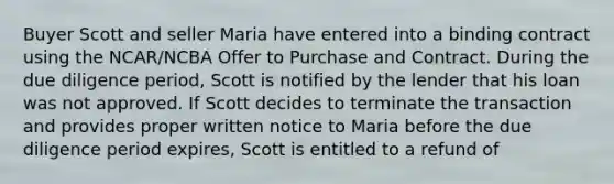 Buyer Scott and seller Maria have entered into a binding contract using the NCAR/NCBA Offer to Purchase and Contract. During the due diligence period, Scott is notified by the lender that his loan was not approved. If Scott decides to terminate the transaction and provides proper written notice to Maria before the due diligence period expires, Scott is entitled to a refund of