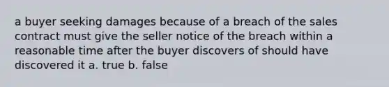 a buyer seeking damages because of a breach of the sales contract must give the seller notice of the breach within a reasonable time after the buyer discovers of should have discovered it a. true b. false