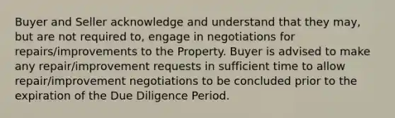 Buyer and Seller acknowledge and understand that they may, but are not required to, engage in negotiations for repairs/improvements to the Property. Buyer is advised to make any repair/improvement requests in sufficient time to allow repair/improvement negotiations to be concluded prior to the expiration of the Due Diligence Period.