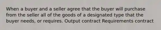 When a buyer and a seller agree that the buyer will purchase from the seller all of the goods of a designated type that the buyer needs, or requires. Output contract Requirements contract