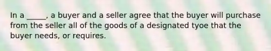 In a _____, a buyer and a seller agree that the buyer will purchase from the seller all of the goods of a designated tyoe that the buyer needs, or requires.