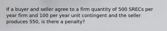 If a buyer and seller agree to a firm quantity of 500 SRECs per year firm and 100 per year unit contingent and the seller produces 550, is there a penalty?