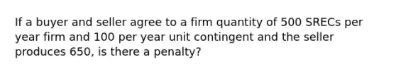 If a buyer and seller agree to a firm quantity of 500 SRECs per year firm and 100 per year unit contingent and the seller produces 650, is there a penalty?