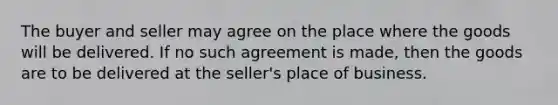 The buyer and seller may agree on the place where the goods will be delivered. If no such agreement is made, then the goods are to be delivered at the seller's place of business.