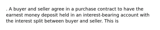 . A buyer and seller agree in a purchase contract to have the earnest money deposit held in an interest-bearing account with the interest split between buyer and seller. This is