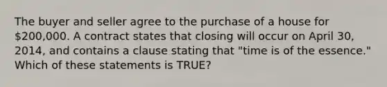 The buyer and seller agree to the purchase of a house for 200,000. A contract states that closing will occur on April 30, 2014, and contains a clause stating that "time is of the essence." Which of these statements is TRUE?