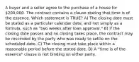 A buyer and a seller agree to the purchase of a house for 200,000. The contract contains a clause stating that time is of the essence. Which statement is TRUE? A) The closing date must be stated as a particular calendar date, and not simply as a formula, such as "two weeks after loan approval." B) If the closing date passes and no closing takes place, the contract may be rescinded by the party who was ready to settle on the scheduled date. C) The closing must take place within a reasonable period before the stated date. D) A "time is of the essence" clause is not binding on either party.