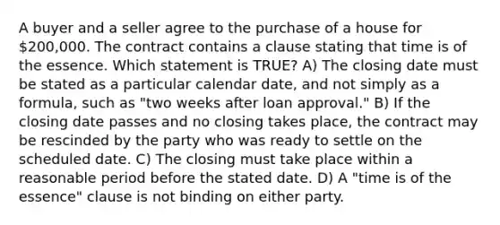 A buyer and a seller agree to the purchase of a house for 200,000. The contract contains a clause stating that time is of the essence. Which statement is TRUE? A) The closing date must be stated as a particular calendar date, and not simply as a formula, such as "two weeks after loan approval." B) If the closing date passes and no closing takes place, the contract may be rescinded by the party who was ready to settle on the scheduled date. C) The closing must take place within a reasonable period before the stated date. D) A "time is of the essence" clause is not binding on either party.