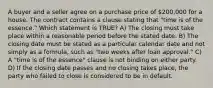 A buyer and a seller agree on a purchase price of 200,000 for a house. The contract contains a clause stating that "time is of the essence." Which statement is TRUE? A) The closing must take place within a reasonable period before the stated date. B) The closing date must be stated as a particular calendar date and not simply as a formula, such as "two weeks after loan approval." C) A "time is of the essence" clause is not binding on either party. D) If the closing date passes and no closing takes place, the party who failed to close is considered to be in default.