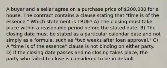 A buyer and a seller agree on a purchase price of 200,000 for a house. The contract contains a clause stating that "time is of the essence." Which statement is TRUE? A) The closing must take place within a reasonable period before the stated date. B) The closing date must be stated as a particular calendar date and not simply as a formula, such as "two weeks after loan approval." C) A "time is of the essence" clause is not binding on either party. D) If the closing date passes and no closing takes place, the party who failed to close is considered to be in default.