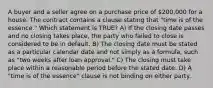 A buyer and a seller agree on a purchase price of 200,000 for a house. The contract contains a clause stating that "time is of the essence." Which statement is TRUE? A) If the closing date passes and no closing takes place, the party who failed to close is considered to be in default. B) The closing date must be stated as a particular calendar date and not simply as a formula, such as "two weeks after loan approval." C) The closing must take place within a reasonable period before the stated date. D) A "time is of the essence" clause is not binding on either party.