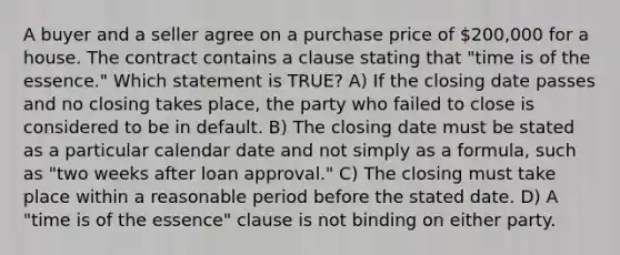 A buyer and a seller agree on a purchase price of 200,000 for a house. The contract contains a clause stating that "time is of the essence." Which statement is TRUE? A) If the closing date passes and no closing takes place, the party who failed to close is considered to be in default. B) The closing date must be stated as a particular calendar date and not simply as a formula, such as "two weeks after loan approval." C) The closing must take place within a reasonable period before the stated date. D) A "time is of the essence" clause is not binding on either party.