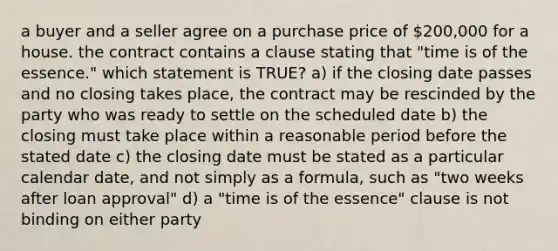 a buyer and a seller agree on a purchase price of 200,000 for a house. the contract contains a clause stating that "time is of the essence." which statement is TRUE? a) if the closing date passes and no closing takes place, the contract may be rescinded by the party who was ready to settle on the scheduled date b) the closing must take place within a reasonable period before the stated date c) the closing date must be stated as a particular calendar date, and not simply as a formula, such as "two weeks after loan approval" d) a "time is of the essence" clause is not binding on either party