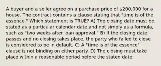 A buyer and a seller agree on a purchase price of 200,000 for a house. The contract contains a clause stating that "time is of the essence." Which statement is TRUE? A) The closing date must be stated as a particular calendar date and not simply as a formula, such as "two weeks after loan approval." B) If the closing date passes and no closing takes place, the party who failed to close is considered to be in default. C) A "time is of the essence" clause is not binding on either party. D) The closing must take place within a reasonable period before the stated date.