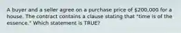 A buyer and a seller agree on a purchase price of 200,000 for a house. The contract contains a clause stating that "time is of the essence." Which statement is TRUE?