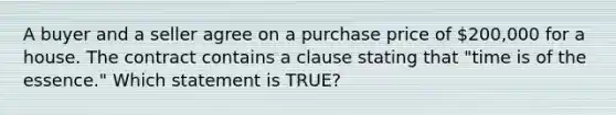 A buyer and a seller agree on a purchase price of 200,000 for a house. The contract contains a clause stating that "time is of the essence." Which statement is TRUE?