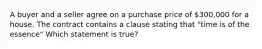 A buyer and a seller agree on a purchase price of 300,000 for a house. The contract contains a clause stating that "time is of the essence" Which statement is true?