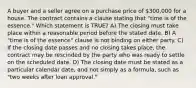 A buyer and a seller agree on a purchase price of 300,000 for a house. The contract contains a clause stating that "time is of the essence." Which statement is TRUE? A) The closing must take place within a reasonable period before the stated date. B) A "time is of the essence" clause is not binding on either party. C) If the closing date passes and no closing takes place, the contract may be rescinded by the party who was ready to settle on the scheduled date. D) The closing date must be stated as a particular calendar date, and not simply as a formula, such as "two weeks after loan approval."