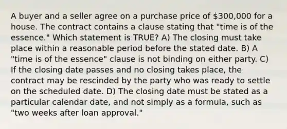 A buyer and a seller agree on a purchase price of 300,000 for a house. The contract contains a clause stating that "time is of the essence." Which statement is TRUE? A) The closing must take place within a reasonable period before the stated date. B) A "time is of the essence" clause is not binding on either party. C) If the closing date passes and no closing takes place, the contract may be rescinded by the party who was ready to settle on the scheduled date. D) The closing date must be stated as a particular calendar date, and not simply as a formula, such as "two weeks after loan approval."