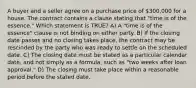 A buyer and a seller agree on a purchase price of 300,000 for a house. The contract contains a clause stating that "time is of the essence." Which statement is TRUE? A) A "time is of the essence" clause is not binding on either party. B) If the closing date passes and no closing takes place, the contract may be rescinded by the party who was ready to settle on the scheduled date. C) The closing date must be stated as a particular calendar date, and not simply as a formula, such as "two weeks after loan approval." D) The closing must take place within a reasonable period before the stated date.