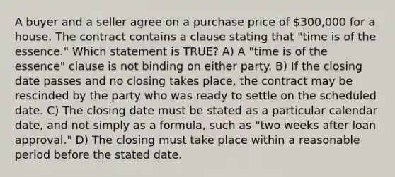 A buyer and a seller agree on a purchase price of 300,000 for a house. The contract contains a clause stating that "time is of the essence." Which statement is TRUE? A) A "time is of the essence" clause is not binding on either party. B) If the closing date passes and no closing takes place, the contract may be rescinded by the party who was ready to settle on the scheduled date. C) The closing date must be stated as a particular calendar date, and not simply as a formula, such as "two weeks after loan approval." D) The closing must take place within a reasonable period before the stated date.