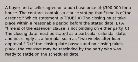 A buyer and a seller agree on a purchase price of 300,000 for a house. The contract contains a clause stating that "time is of the essence." Which statement is TRUE? A) The closing must take place within a reasonable period before the stated date. B) A "time is of the essence" clause is not binding on either party. C) The closing date must be stated as a particular calendar date, and not simply as a formula, such as "two weeks after loan approval." D) If the closing date passes and no closing takes place, the contract may be rescinded by the party who was ready to settle on the scheduled date.