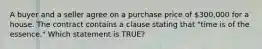 A buyer and a seller agree on a purchase price of 300,000 for a house. The contract contains a clause stating that "time is of the essence." Which statement is TRUE?