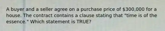 A buyer and a seller agree on a purchase price of 300,000 for a house. The contract contains a clause stating that "time is of the essence." Which statement is TRUE?