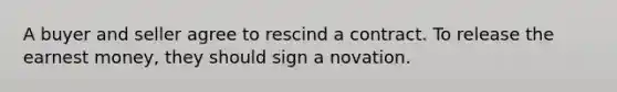 A buyer and seller agree to rescind a contract. To release the earnest money, they should sign a novation.