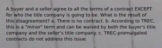 A buyer and a seller agree to all the terms of a contract EXCEPT for who the title company is going to be. What is the result of this disagreement? a. There is no contract. b. According to TREC, this is a "minor" term and can be waived by both the buyer's title company and the seller's title company. c. TREC-promulgated contracts do not address this issue.