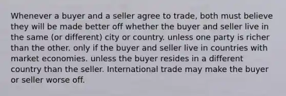 Whenever a buyer and a seller agree to trade, both must believe they will be made better off whether the buyer and seller live in the same (or different) city or country. unless one party is richer than the other. only if the buyer and seller live in countries with market economies. unless the buyer resides in a different country than the seller. International trade may make the buyer or seller worse off.