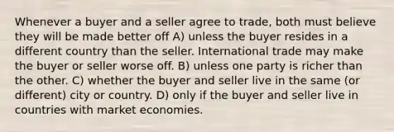 Whenever a buyer and a seller agree to trade, both must believe they will be made better off A) unless the buyer resides in a different country than the seller. International trade may make the buyer or seller worse off. B) unless one party is richer than the other. C) whether the buyer and seller live in the same (or different) city or country. D) only if the buyer and seller live in countries with market economies.