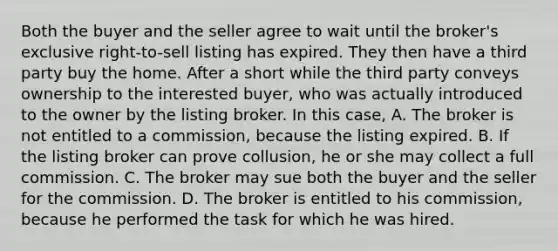 Both the buyer and the seller agree to wait until the broker's exclusive right-to-sell listing has expired. They then have a third party buy the home. After a short while the third party conveys ownership to the interested buyer, who was actually introduced to the owner by the listing broker. In this case, A. The broker is not entitled to a commission, because the listing expired. B. If the listing broker can prove collusion, he or she may collect a full commission. C. The broker may sue both the buyer and the seller for the commission. D. The broker is entitled to his commission, because he performed the task for which he was hired.