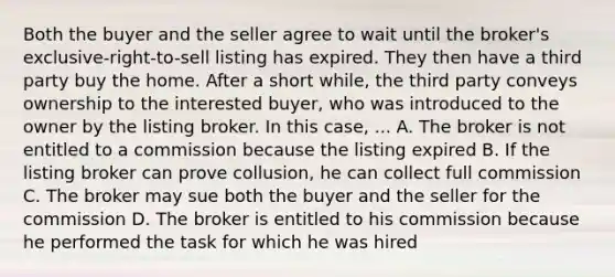 Both the buyer and the seller agree to wait until the broker's exclusive-right-to-sell listing has expired. They then have a third party buy the home. After a short while, the third party conveys ownership to the interested buyer, who was introduced to the owner by the listing broker. In this case, ... A. The broker is not entitled to a commission because the listing expired B. If the listing broker can prove collusion, he can collect full commission C. The broker may sue both the buyer and the seller for the commission D. The broker is entitled to his commission because he performed the task for which he was hired