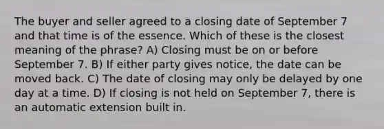 The buyer and seller agreed to a closing date of September 7 and that time is of the essence. Which of these is the closest meaning of the phrase? A) Closing must be on or before September 7. B) If either party gives notice, the date can be moved back. C) The date of closing may only be delayed by one day at a time. D) If closing is not held on September 7, there is an automatic extension built in.