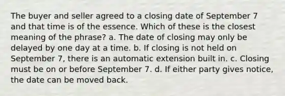 The buyer and seller agreed to a closing date of September 7 and that time is of the essence. Which of these is the closest meaning of the phrase? a. The date of closing may only be delayed by one day at a time. b. If closing is not held on September 7, there is an automatic extension built in. c. Closing must be on or before September 7. d. If either party gives notice, the date can be moved back.