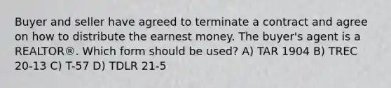 Buyer and seller have agreed to terminate a contract and agree on how to distribute the earnest money. The buyer's agent is a REALTOR®. Which form should be used? A) TAR 1904 B) TREC 20-13 C) T-57 D) TDLR 21-5