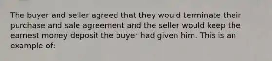 The buyer and seller agreed that they would terminate their purchase and sale agreement and the seller would keep the earnest money deposit the buyer had given him. This is an example of: